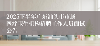 2025下半年广东汕头市市属医疗卫生机构招聘工作人员面试公告