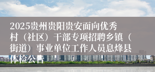 2025贵州贵阳贵安面向优秀村（社区）干部专项招聘乡镇（街道）事业单位工作人员息烽县体检公告