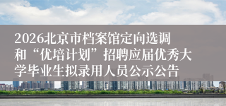 2026北京市档案馆定向选调和“优培计划”招聘应届优秀大学毕业生拟录用人员公示公告