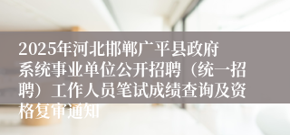 2025年河北邯郸广平县政府系统事业单位公开招聘（统一招聘）工作人员笔试成绩查询及资格复审通知