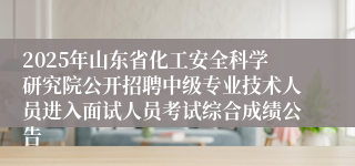 2025年山东省化工安全科学研究院公开招聘中级专业技术人员进入面试人员考试综合成绩公告