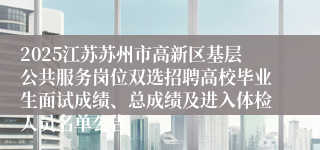 2025江苏苏州市高新区基层公共服务岗位双选招聘高校毕业生面试成绩、总成绩及进入体检人员名单公告