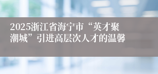 2025浙江省海宁市“英才聚潮城”引进高层次人才的温馨