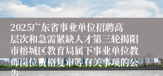 2025广东省事业单位招聘高层次和急需紧缺人才第三轮揭阳市榕城区教育局属下事业单位教师岗位资格复审等有关事项的公告