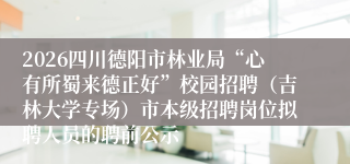 2026四川德阳市林业局“心有所蜀来德正好”校园招聘（吉林大学专场）市本级招聘岗位拟聘人员的聘前公示