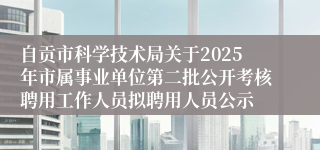自贡市科学技术局关于2025年市属事业单位第二批公开考核聘用工作人员拟聘用人员公示