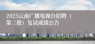 2025云南广播电视台招聘(第二批)复试成绩公告
