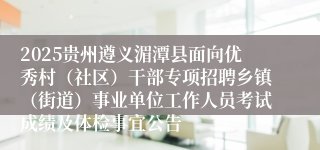 2025贵州遵义湄潭县面向优秀村（社区）干部专项招聘乡镇（街道）事业单位工作人员考试成绩及体检事宜公告