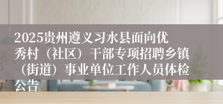 2025贵州遵义习水县面向优秀村（社区）干部专项招聘乡镇（街道）事业单位工作人员体检公告