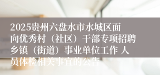 2025贵州六盘水市水城区面向优秀村(社区)干部专项招聘乡镇(街道)事业单位工作 人员体检相关事宜的公告