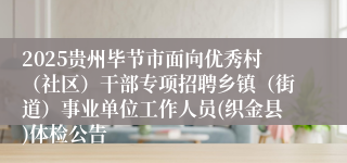 2025贵州毕节市面向优秀村（社区）干部专项招聘乡镇（街道）事业单位工作人员(织金县)体检公告