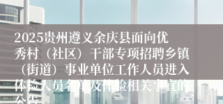 2025贵州遵义余庆县面向优秀村（社区）干部专项招聘乡镇（街道）事业单位工作人员进入体检人员名单及体检相关事宜的公告