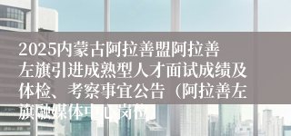 2025内蒙古阿拉善盟阿拉善左旗引进成熟型人才面试成绩及体检、考察事宜公告（阿拉善左旗融媒体中心岗位）