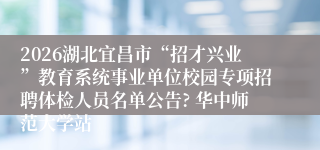 2026湖北宜昌市“招才兴业”教育系统事业单位校园专项招聘体检人员名单公告? 华中师范大学站