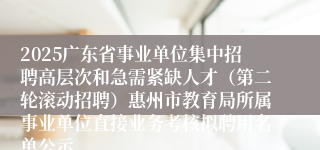 2025广东省事业单位集中招聘高层次和急需紧缺人才（第二轮滚动招聘）惠州市教育局所属事业单位直接业务考核拟聘用名单公示