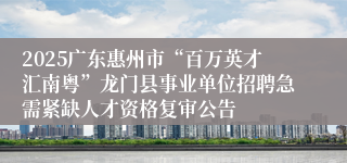 2025广东惠州市“百万英才汇南粤”龙门县事业单位招聘急需紧缺人才资格复审公告