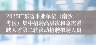 2025广东省事业单位（南沙考区）集中招聘高层次和急需紧缺人才第二轮滚动招聘拟聘人员公示