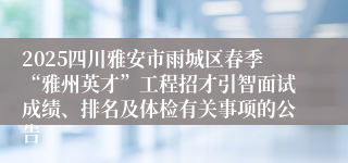 2025四川雅安市雨城区春季“雅州英才”工程招才引智面试成绩、排名及体检有关事项的公告