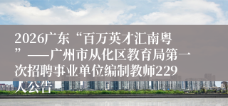 2026广东“百万英才汇南粤”——广州市从化区教育局第一次招聘事业单位编制教师229人公告