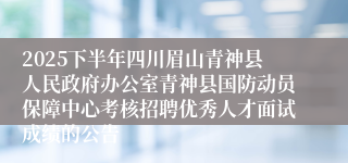 2025下半年四川眉山青神县人民政府办公室青神县国防动员保障中心考核招聘优秀人才面试成绩的公告