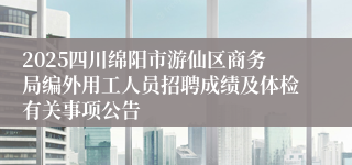 2025四川绵阳市游仙区商务局编外用工人员招聘成绩及体检有关事项公告