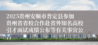 2025贵州安顺市普定县参加贵州省省校合作赴省外知名高校引才面试成绩公布等有关事宜公告