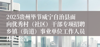 2025贵州毕节威宁自治县面向优秀村(社区)干部专项招聘乡镇(街道)事业单位工作人员体检公告