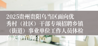 2025贵州贵阳乌当区面向优秀村（社区）干部专项招聘乡镇（街道）事业单位工作人员体检有关事宜的公告