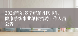 2026鄂尔多斯市东胜区卫生健康系统事业单位招聘工作人员公告