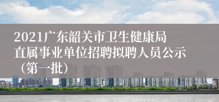 2021广东韶关市卫生健康局直属事业单位招聘拟聘人员公示（第一批）