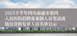 2025下半年四川南通市第四人民医院招聘备案制人员笔试成绩及资格复审人员名单公示