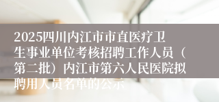 2025四川内江市市直医疗卫生事业单位考核招聘工作人员（第二批）内江市第六人民医院拟聘用人员名单的公示