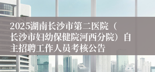 2025湖南长沙市第二医院（长沙市妇幼保健院河西分院）自主招聘工作人员考核公告