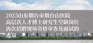 2025山东烟台市烟台山医院高层次人才博士研究生空缺岗位再次招聘现场资格审查及面试的通知