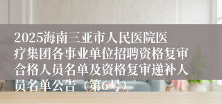 2025海南三亚市人民医院医疗集团各事业单位招聘资格复审合格人员名单及资格复审递补人员名单公告（第6号）