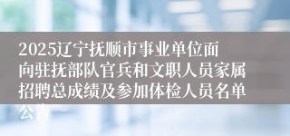 2025辽宁抚顺市事业单位面向驻抚部队官兵和文职人员家属招聘总成绩及参加体检人员名单公告