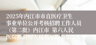 2025年内江市市直医疗卫生事业单位公开考核招聘工作人员（第二批）内江市  第六人民医院拟聘用人员名单的公示
