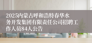 2025内蒙古呼和浩特春华水务开发集团有限责任公司招聘工作人员84人公告