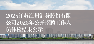 2025江苏海州港务股份有限公司2025年公开招聘工作人员体检结果公示