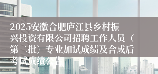 2025安徽合肥庐江县乡村振兴投资有限公司招聘工作人员(第二批)专业加试成绩及合成后考试成绩公告