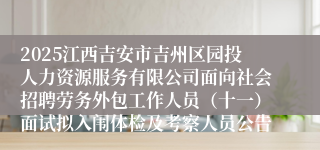 2025江西吉安市吉州区园投人力资源服务有限公司面向社会招聘劳务外包工作人员（十一）面试拟入闱体检及考察人员公告