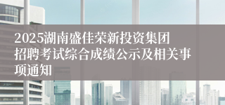 2025湖南盛佳荣新投资集团招聘考试综合成绩公示及相关事项通知