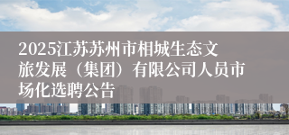 2025江苏苏州市相城生态文旅发展（集团）有限公司人员市场化选聘公告