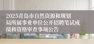 2025青岛市自然资源和规划局所属事业单位公开招聘笔试成绩和资格审查事项公告