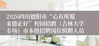 2026四川德阳市“心有所蜀来德正好”校园招聘(吉林大学专场)市本级招聘岗位拟聘人员聘前公示