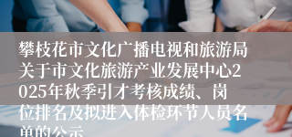 攀枝花市文化广播电视和旅游局关于市文化旅游产业发展中心2025年秋季引才考核成绩、岗位排名及拟进入体检环节人员名单的公示