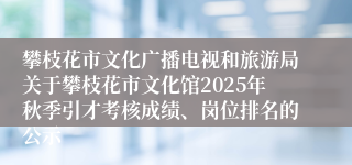 攀枝花市文化广播电视和旅游局关于攀枝花市文化馆2025年秋季引才考核成绩、岗位排名的公示