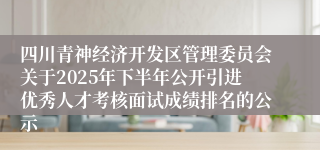 四川青神经济开发区管理委员会关于2025年下半年公开引进优秀人才考核面试成绩排名的公示