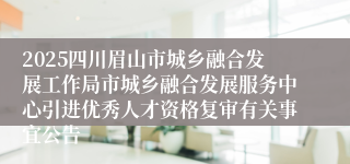 2025四川眉山市城乡融合发展工作局市城乡融合发展服务中心引进优秀人才资格复审有关事宜公告