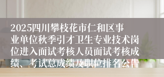 2025四川攀枝花市仁和区事业单位秋季引才卫生专业技术岗位进入面试考核人员面试考核成绩、考试总成绩及职位排名公告